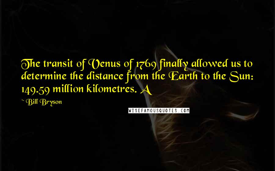 Bill Bryson Quotes: The transit of Venus of 1769 finally allowed us to determine the distance from the Earth to the Sun: 149.59 million kilometres. A