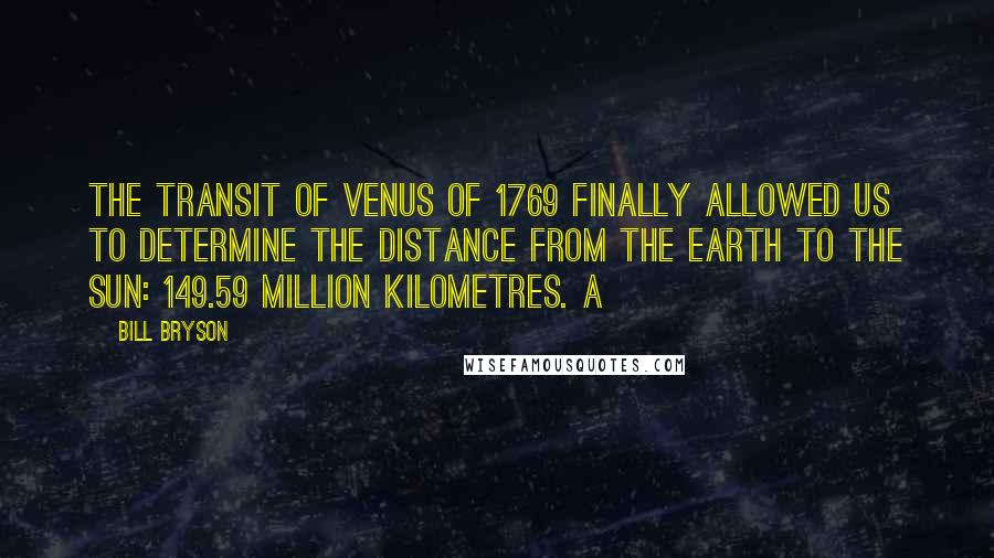 Bill Bryson Quotes: The transit of Venus of 1769 finally allowed us to determine the distance from the Earth to the Sun: 149.59 million kilometres. A