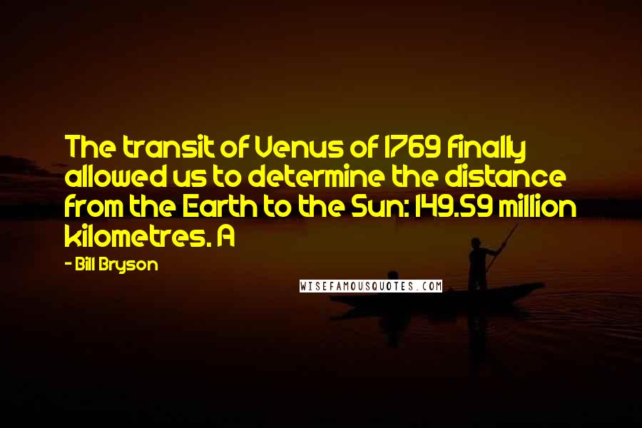 Bill Bryson Quotes: The transit of Venus of 1769 finally allowed us to determine the distance from the Earth to the Sun: 149.59 million kilometres. A