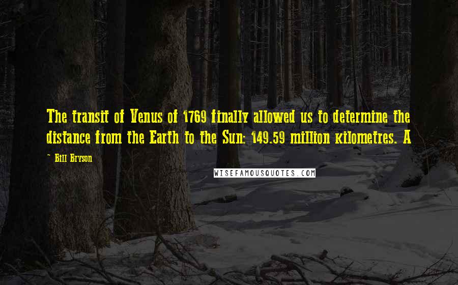 Bill Bryson Quotes: The transit of Venus of 1769 finally allowed us to determine the distance from the Earth to the Sun: 149.59 million kilometres. A