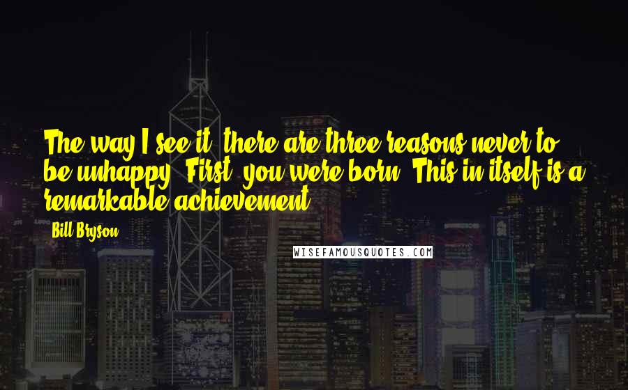 Bill Bryson Quotes: The way I see it, there are three reasons never to be unhappy. First, you were born. This in itself is a remarkable achievement.