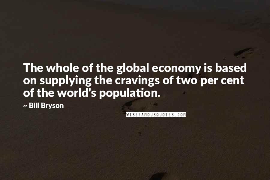 Bill Bryson Quotes: The whole of the global economy is based on supplying the cravings of two per cent of the world's population.