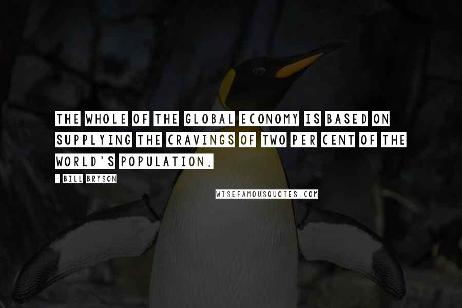 Bill Bryson Quotes: The whole of the global economy is based on supplying the cravings of two per cent of the world's population.