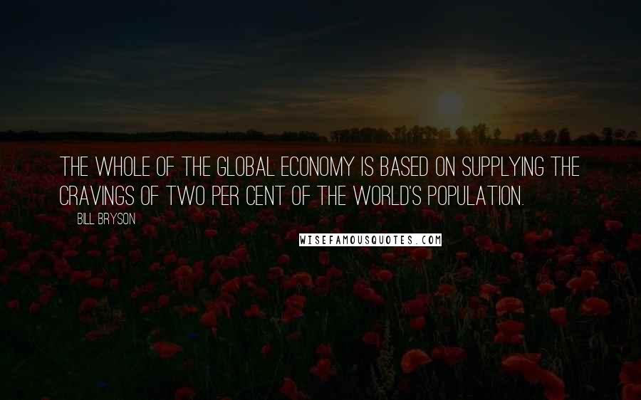 Bill Bryson Quotes: The whole of the global economy is based on supplying the cravings of two per cent of the world's population.