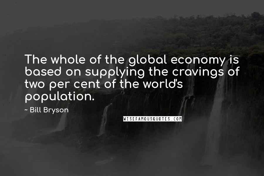 Bill Bryson Quotes: The whole of the global economy is based on supplying the cravings of two per cent of the world's population.