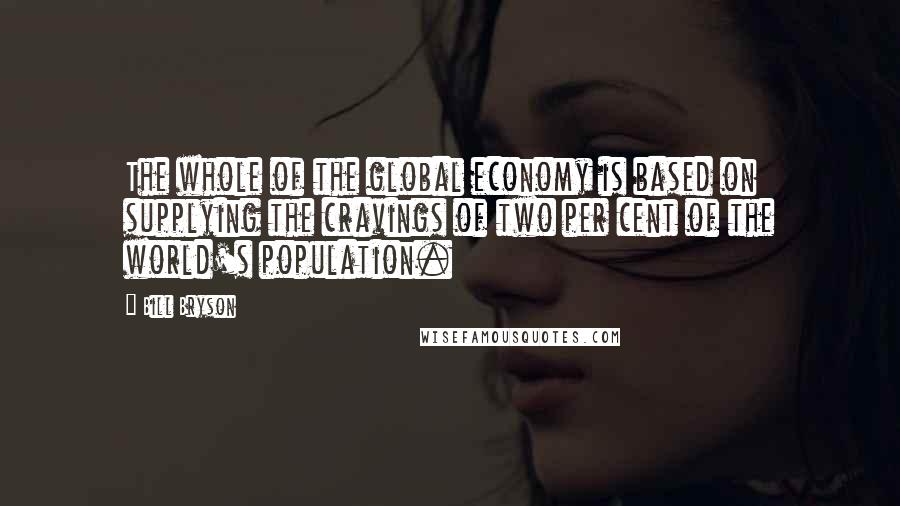 Bill Bryson Quotes: The whole of the global economy is based on supplying the cravings of two per cent of the world's population.