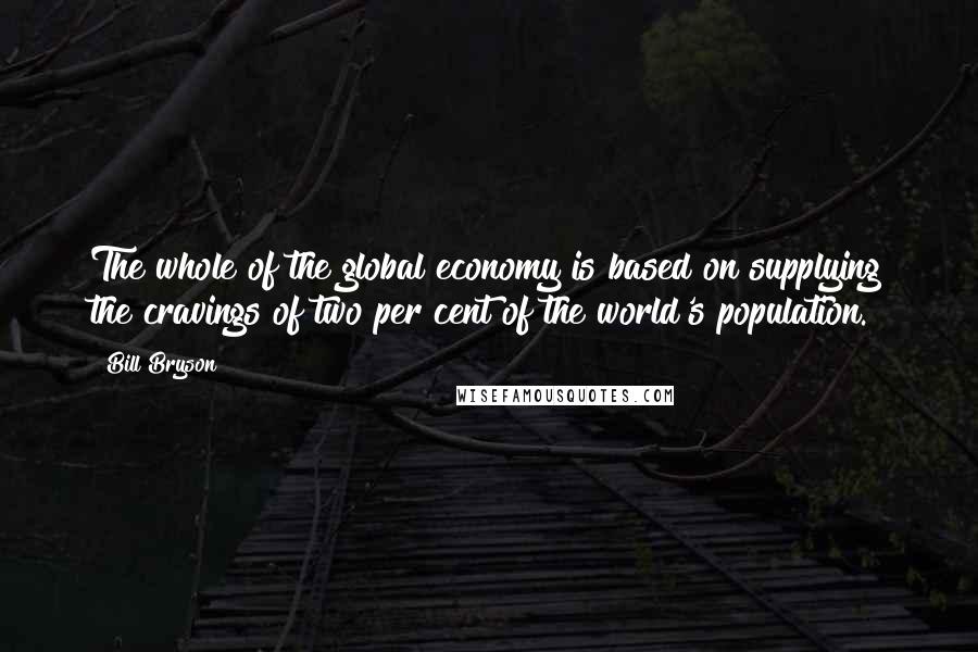 Bill Bryson Quotes: The whole of the global economy is based on supplying the cravings of two per cent of the world's population.