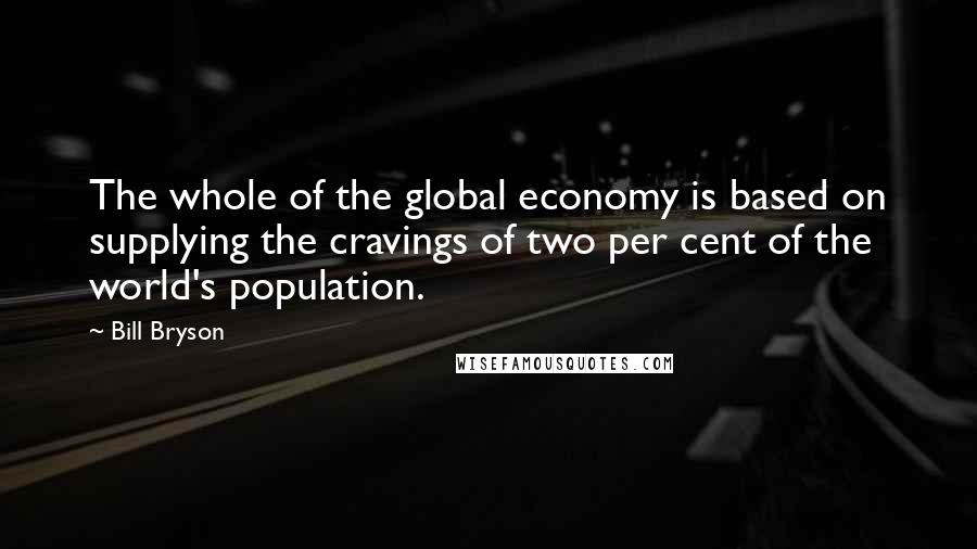 Bill Bryson Quotes: The whole of the global economy is based on supplying the cravings of two per cent of the world's population.