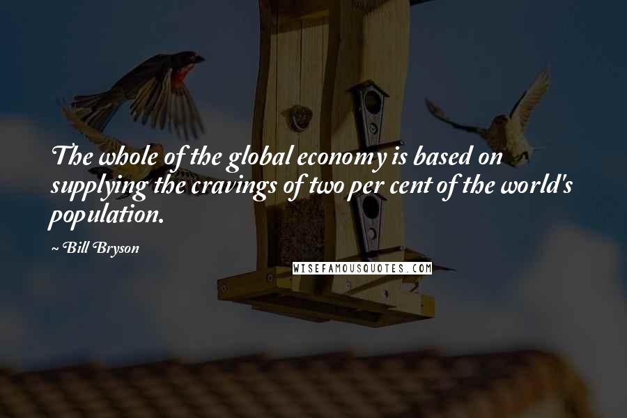 Bill Bryson Quotes: The whole of the global economy is based on supplying the cravings of two per cent of the world's population.