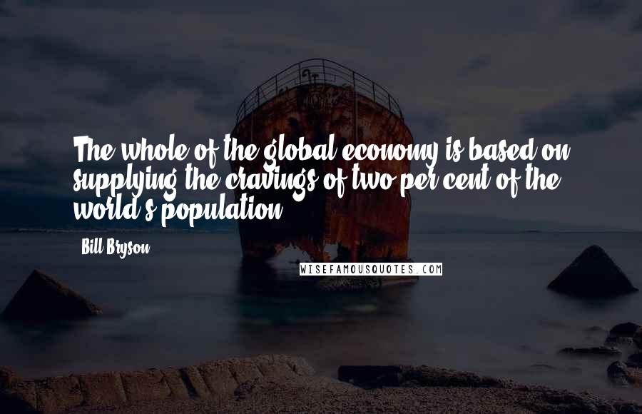 Bill Bryson Quotes: The whole of the global economy is based on supplying the cravings of two per cent of the world's population.