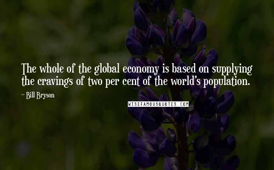 Bill Bryson Quotes: The whole of the global economy is based on supplying the cravings of two per cent of the world's population.