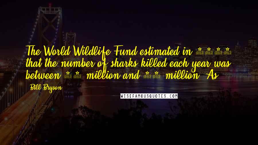 Bill Bryson Quotes: The World Wildlife Fund estimated in 1994 that the number of sharks killed each year was between 40 million and 70 million. As