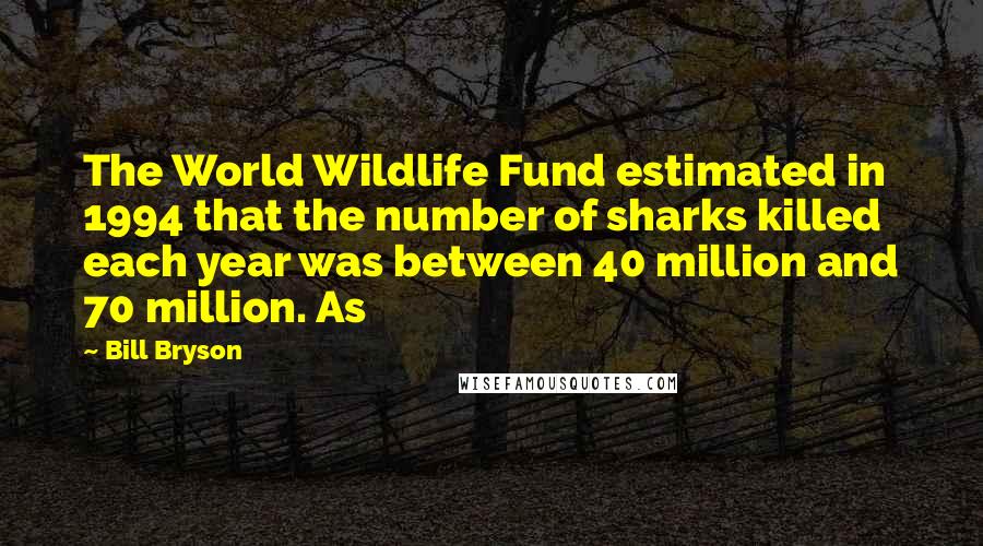 Bill Bryson Quotes: The World Wildlife Fund estimated in 1994 that the number of sharks killed each year was between 40 million and 70 million. As