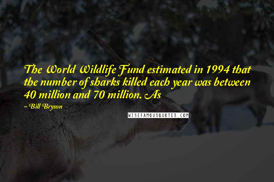 Bill Bryson Quotes: The World Wildlife Fund estimated in 1994 that the number of sharks killed each year was between 40 million and 70 million. As