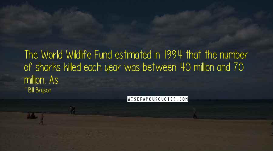 Bill Bryson Quotes: The World Wildlife Fund estimated in 1994 that the number of sharks killed each year was between 40 million and 70 million. As