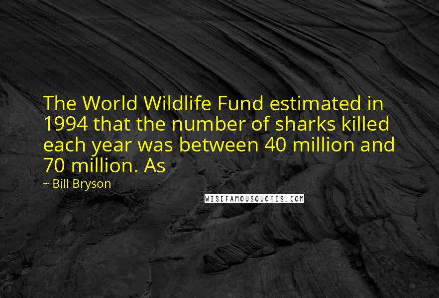 Bill Bryson Quotes: The World Wildlife Fund estimated in 1994 that the number of sharks killed each year was between 40 million and 70 million. As