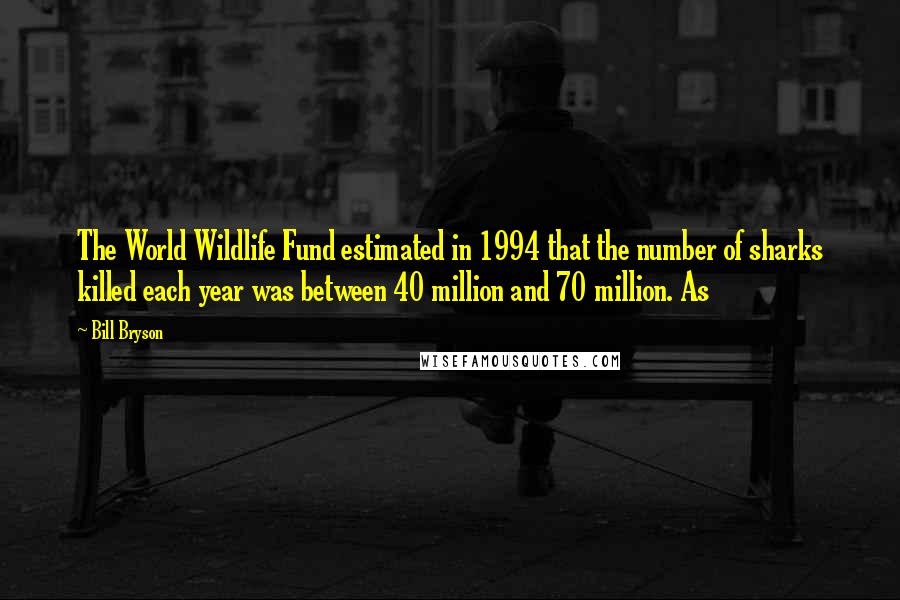 Bill Bryson Quotes: The World Wildlife Fund estimated in 1994 that the number of sharks killed each year was between 40 million and 70 million. As