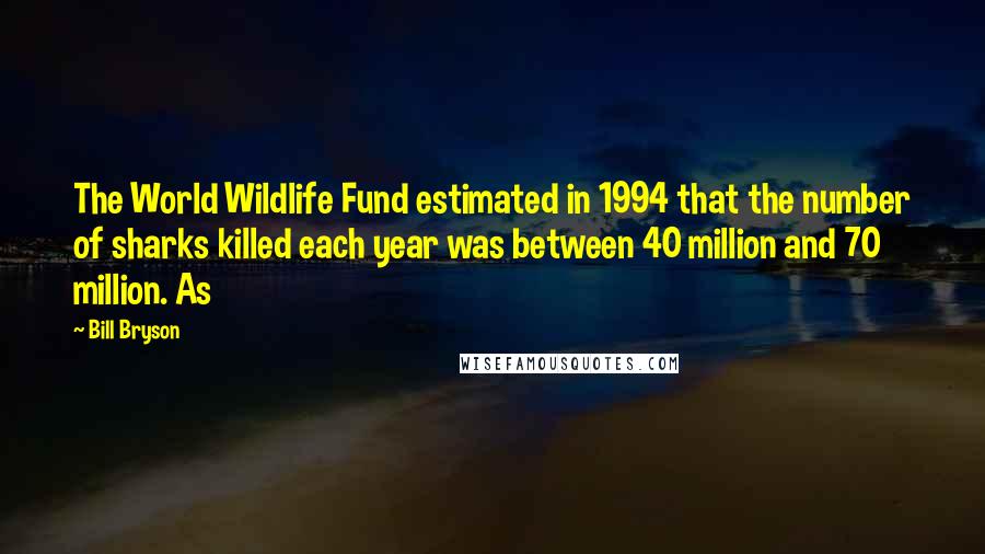 Bill Bryson Quotes: The World Wildlife Fund estimated in 1994 that the number of sharks killed each year was between 40 million and 70 million. As