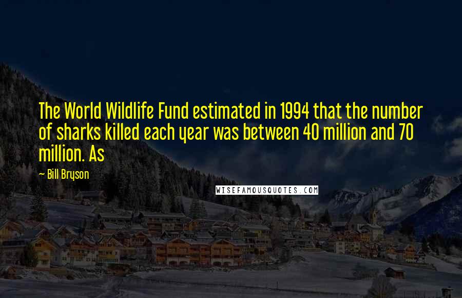 Bill Bryson Quotes: The World Wildlife Fund estimated in 1994 that the number of sharks killed each year was between 40 million and 70 million. As