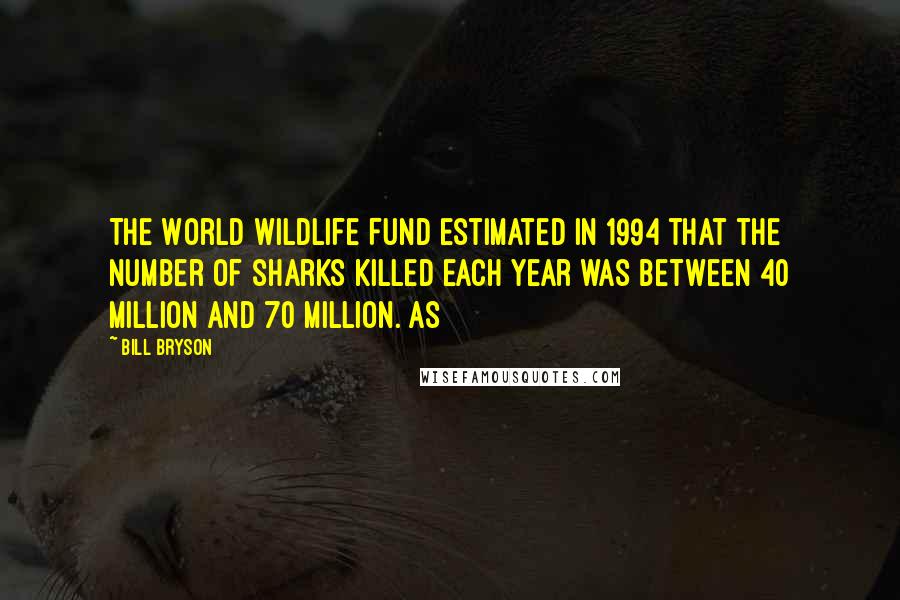 Bill Bryson Quotes: The World Wildlife Fund estimated in 1994 that the number of sharks killed each year was between 40 million and 70 million. As