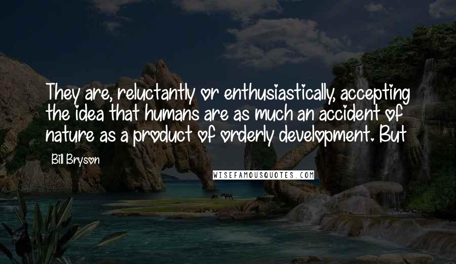 Bill Bryson Quotes: They are, reluctantly or enthusiastically, accepting the idea that humans are as much an accident of nature as a product of orderly development. But