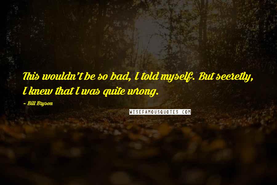Bill Bryson Quotes: This wouldn't be so bad, I told myself. But secretly, I knew that I was quite wrong.