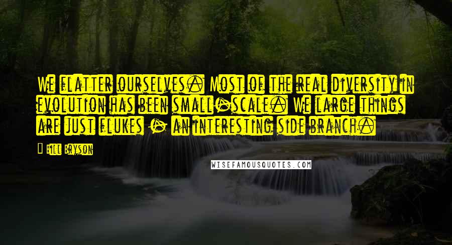 Bill Bryson Quotes: We flatter ourselves. Most of the real diversity in evolution has been small-scale. We large things are just flukes - an interesting side branch.
