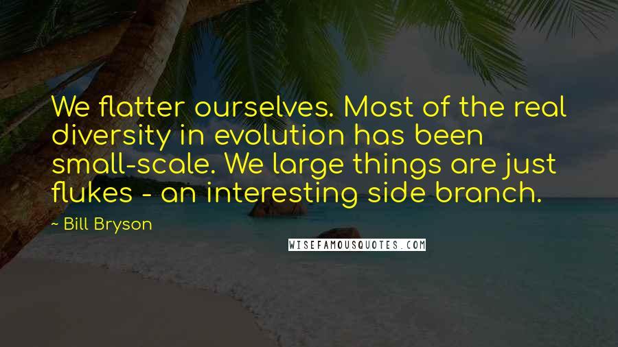 Bill Bryson Quotes: We flatter ourselves. Most of the real diversity in evolution has been small-scale. We large things are just flukes - an interesting side branch.