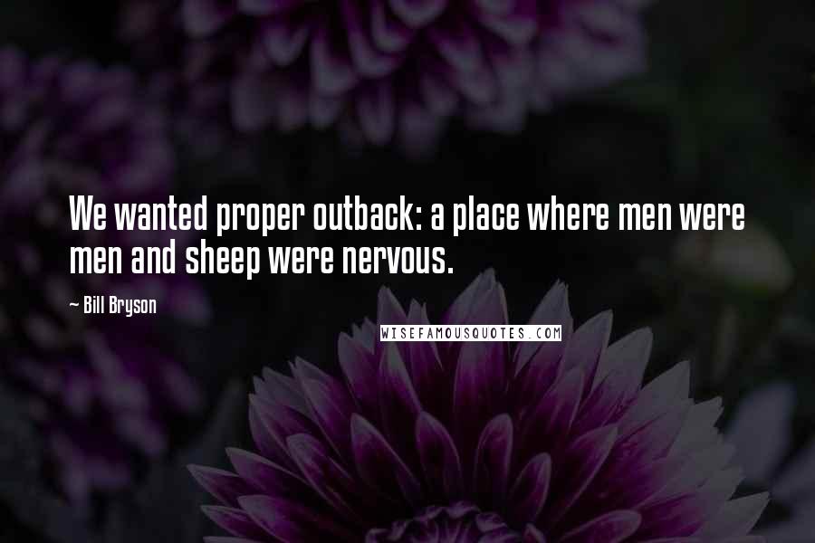 Bill Bryson Quotes: We wanted proper outback: a place where men were men and sheep were nervous.