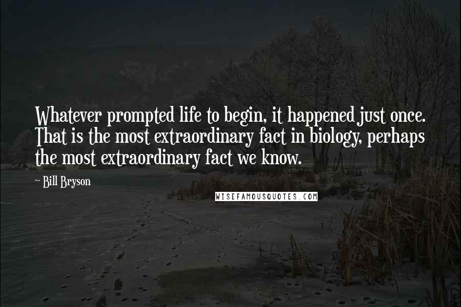 Bill Bryson Quotes: Whatever prompted life to begin, it happened just once. That is the most extraordinary fact in biology, perhaps the most extraordinary fact we know.