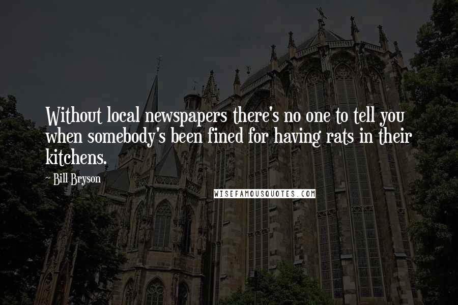 Bill Bryson Quotes: Without local newspapers there's no one to tell you when somebody's been fined for having rats in their kitchens.