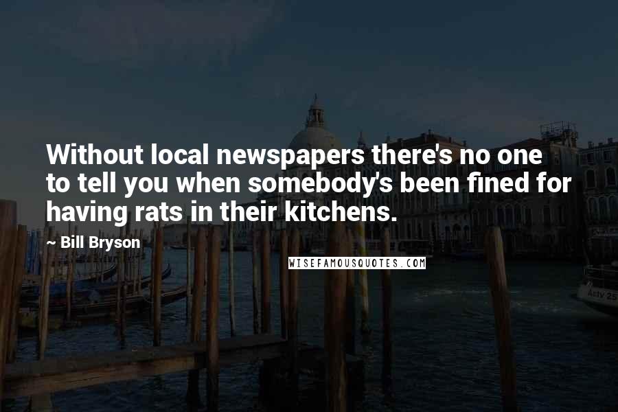 Bill Bryson Quotes: Without local newspapers there's no one to tell you when somebody's been fined for having rats in their kitchens.