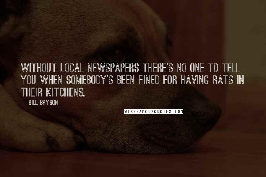 Bill Bryson Quotes: Without local newspapers there's no one to tell you when somebody's been fined for having rats in their kitchens.