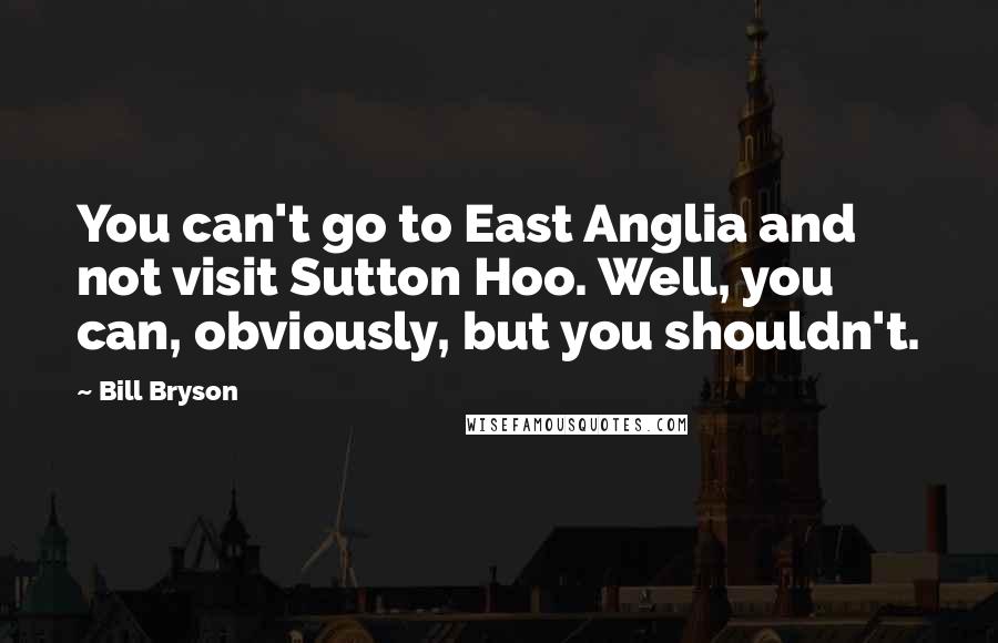 Bill Bryson Quotes: You can't go to East Anglia and not visit Sutton Hoo. Well, you can, obviously, but you shouldn't.