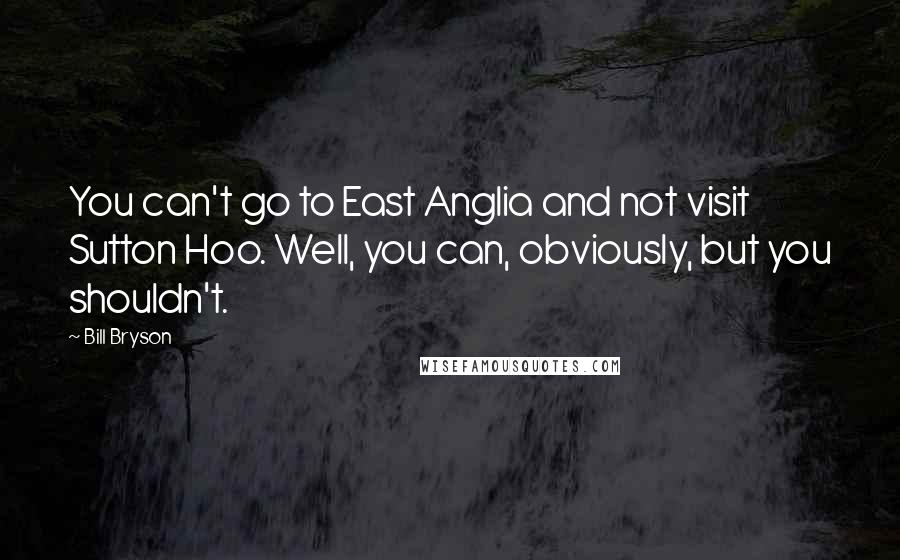 Bill Bryson Quotes: You can't go to East Anglia and not visit Sutton Hoo. Well, you can, obviously, but you shouldn't.