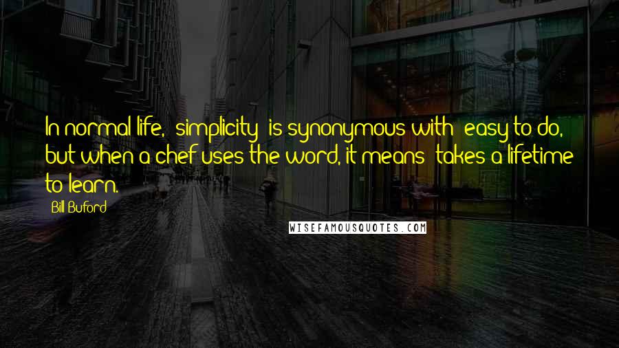 Bill Buford Quotes: In normal life, "simplicity" is synonymous with "easy to do," but when a chef uses the word, it means "takes a lifetime to learn.