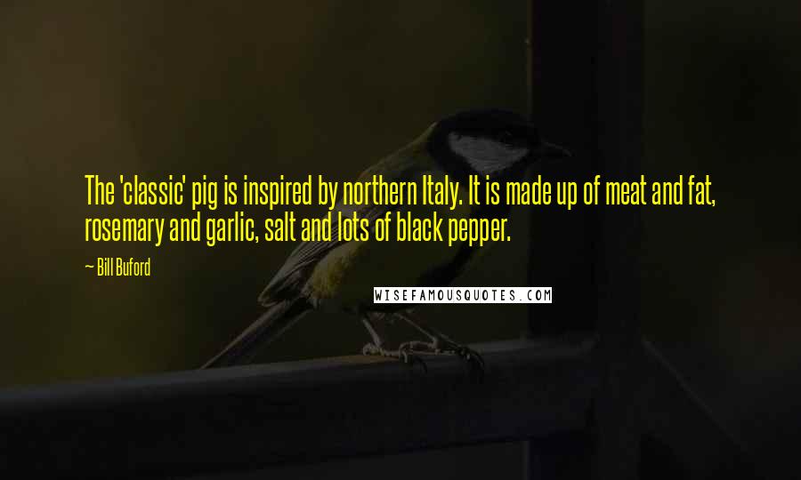 Bill Buford Quotes: The 'classic' pig is inspired by northern Italy. It is made up of meat and fat, rosemary and garlic, salt and lots of black pepper.