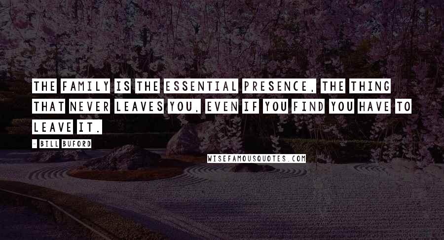 Bill Buford Quotes: The family is the essential presence, the thing that never leaves you, even if you find you have to leave it.