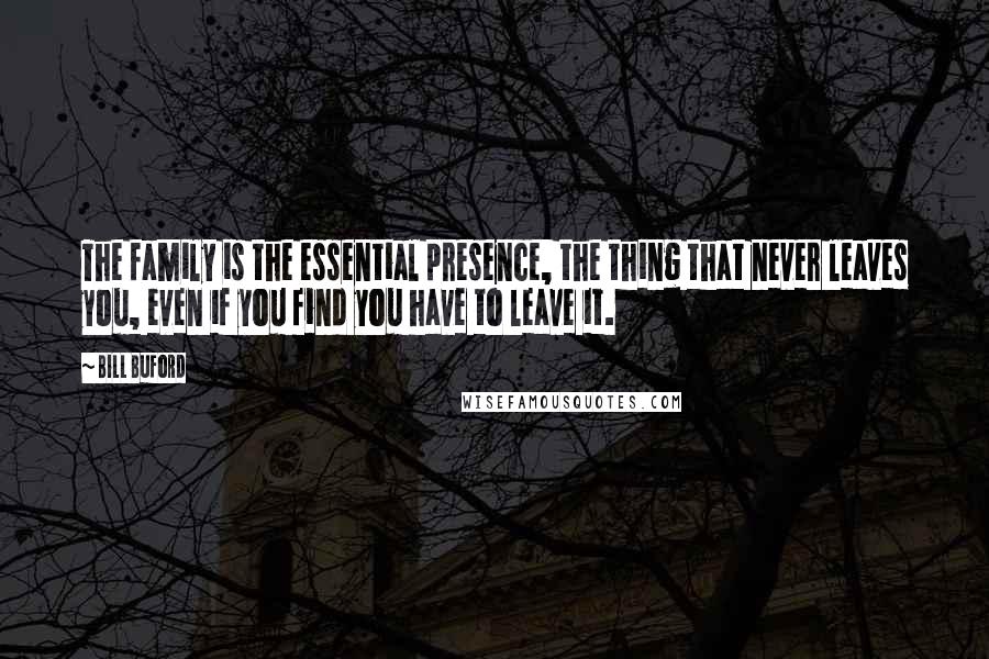 Bill Buford Quotes: The family is the essential presence, the thing that never leaves you, even if you find you have to leave it.