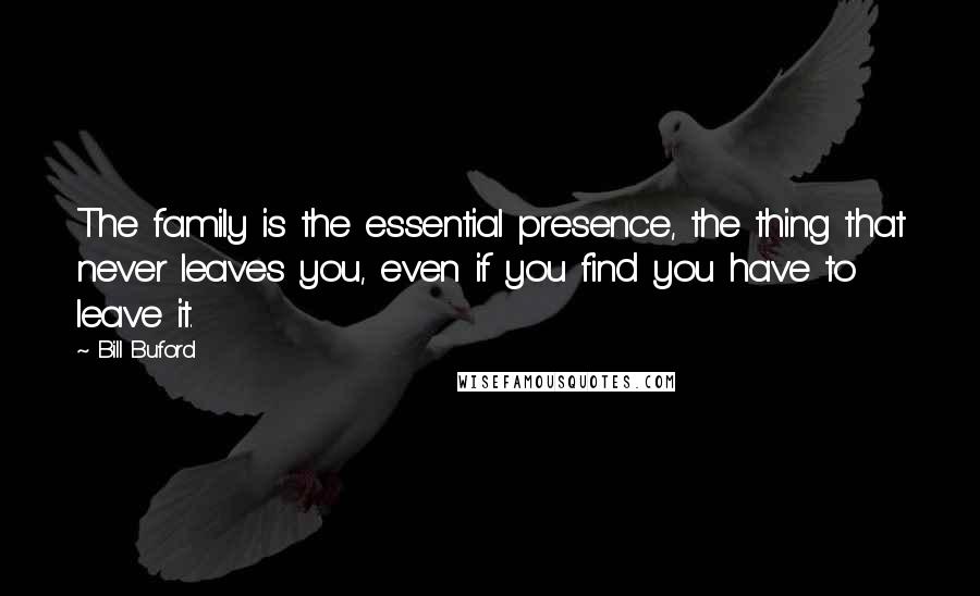 Bill Buford Quotes: The family is the essential presence, the thing that never leaves you, even if you find you have to leave it.