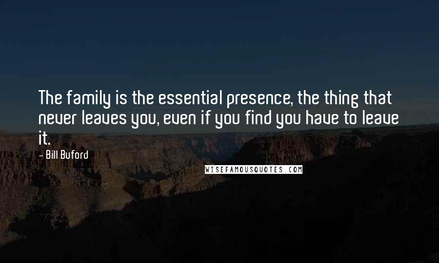 Bill Buford Quotes: The family is the essential presence, the thing that never leaves you, even if you find you have to leave it.