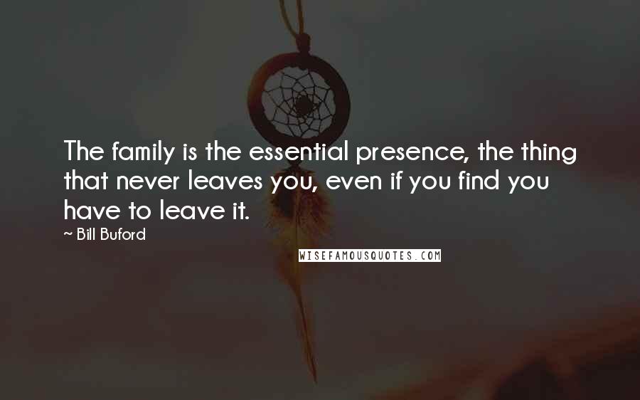 Bill Buford Quotes: The family is the essential presence, the thing that never leaves you, even if you find you have to leave it.