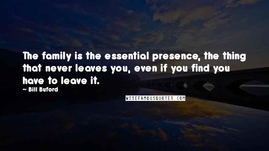 Bill Buford Quotes: The family is the essential presence, the thing that never leaves you, even if you find you have to leave it.