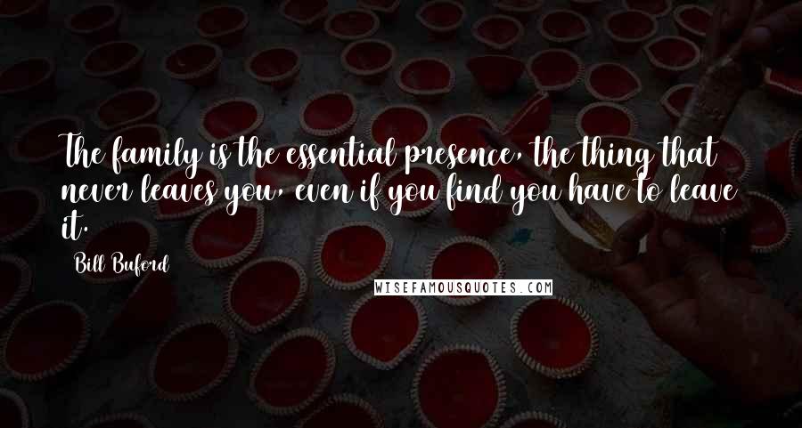 Bill Buford Quotes: The family is the essential presence, the thing that never leaves you, even if you find you have to leave it.