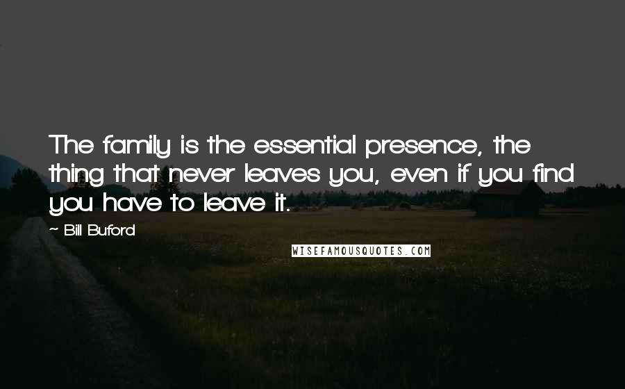 Bill Buford Quotes: The family is the essential presence, the thing that never leaves you, even if you find you have to leave it.