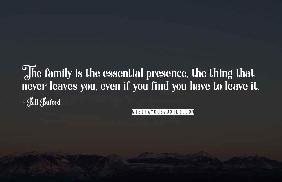 Bill Buford Quotes: The family is the essential presence, the thing that never leaves you, even if you find you have to leave it.