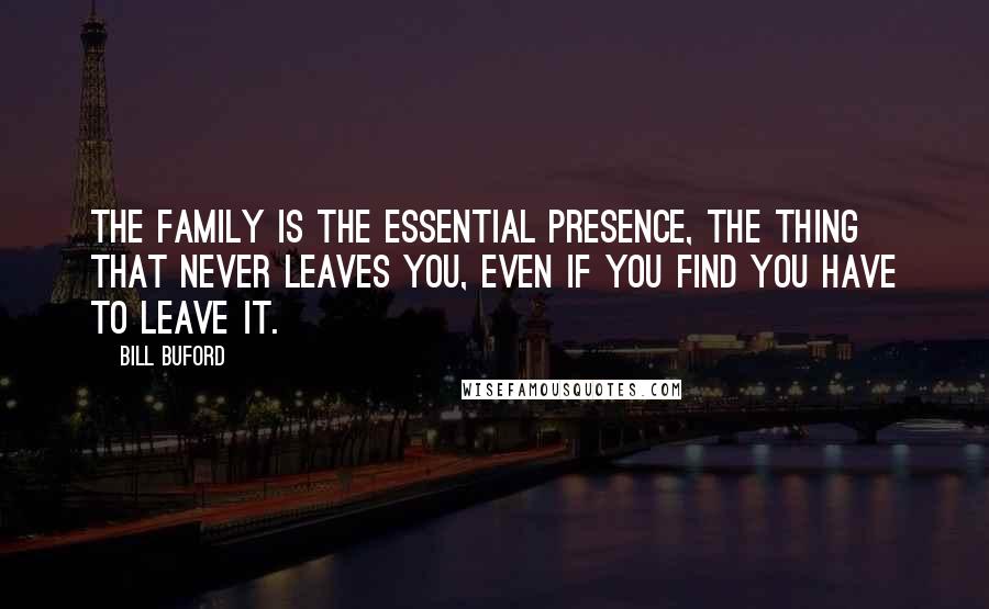 Bill Buford Quotes: The family is the essential presence, the thing that never leaves you, even if you find you have to leave it.