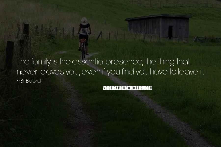 Bill Buford Quotes: The family is the essential presence, the thing that never leaves you, even if you find you have to leave it.