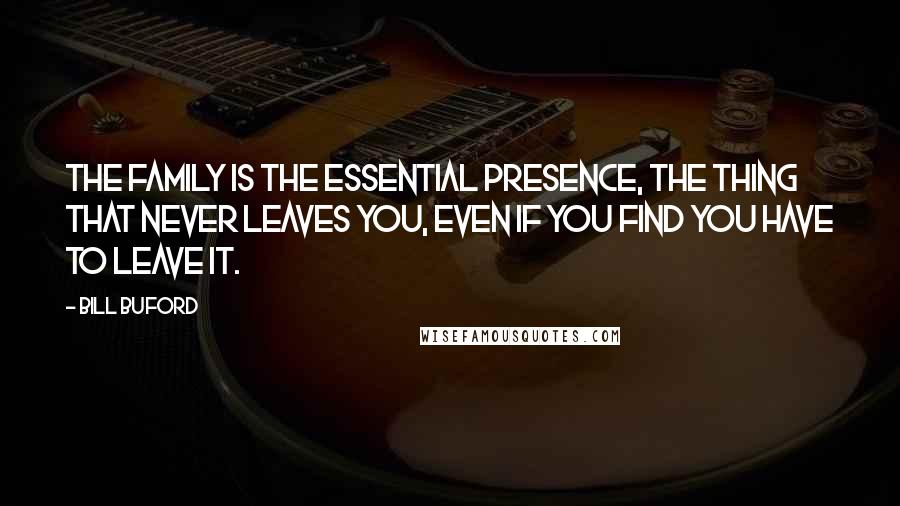 Bill Buford Quotes: The family is the essential presence, the thing that never leaves you, even if you find you have to leave it.