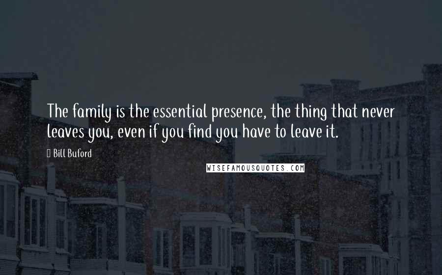 Bill Buford Quotes: The family is the essential presence, the thing that never leaves you, even if you find you have to leave it.